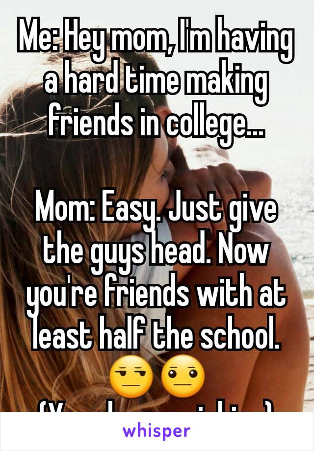 Me: Hey mom, I'm having a hard time making friends in college...

Mom: Easy. Just give the guys head. Now you're friends with at least half the school.
😒😐
(Yes she was joking)