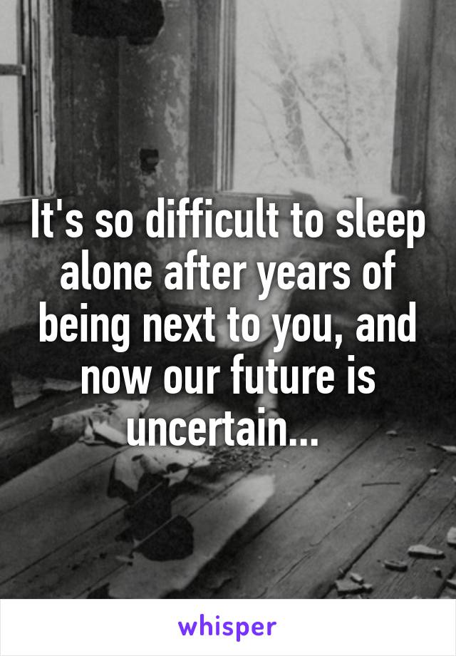 It's so difficult to sleep alone after years of being next to you, and now our future is uncertain... 