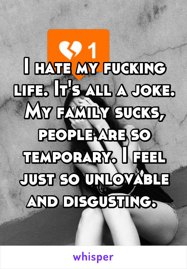 I hate my fucking life. It's all a joke. My family sucks, people are so temporary. I feel just so unlovable and disgusting. 