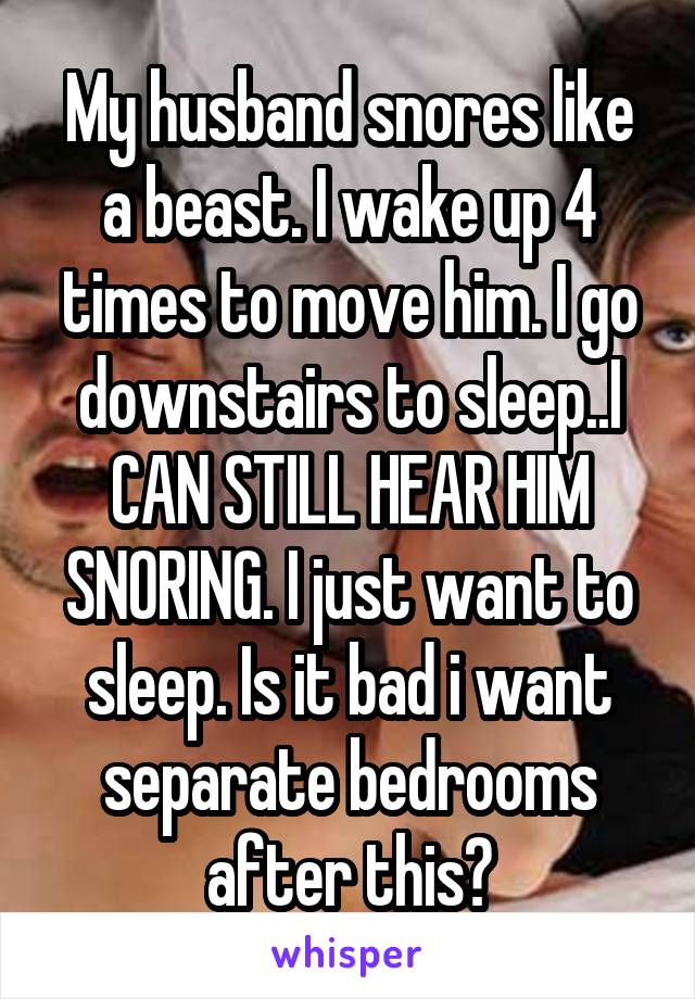 My husband snores like a beast. I wake up 4 times to move him. I go downstairs to sleep..I CAN STILL HEAR HIM SNORING. I just want to sleep. Is it bad i want separate bedrooms after this?