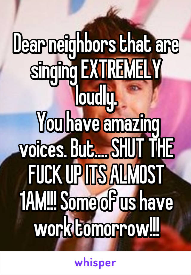 Dear neighbors that are singing EXTREMELY loudly.
 You have amazing voices. But.... SHUT THE FUCK UP ITS ALMOST 1AM!!! Some of us have work tomorrow!!!