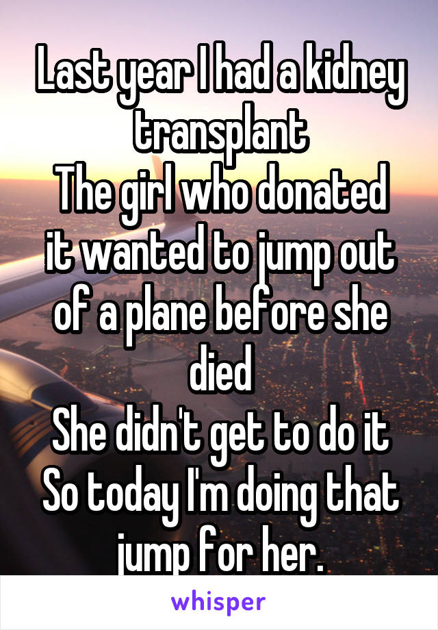 Last year I had a kidney transplant
The girl who donated it wanted to jump out of a plane before she died
She didn't get to do it
So today I'm doing that jump for her.