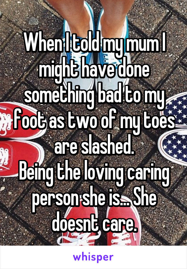 When I told my mum I might have done something bad to my foot as two of my toes are slashed.
Being the loving caring person she is... She doesnt care.