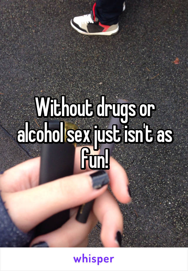 Without drugs or alcohol sex just isn't as fun!