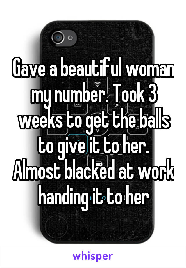 Gave a beautiful woman my number. Took 3 weeks to get the balls to give it to her. Almost blacked at work handing it to her