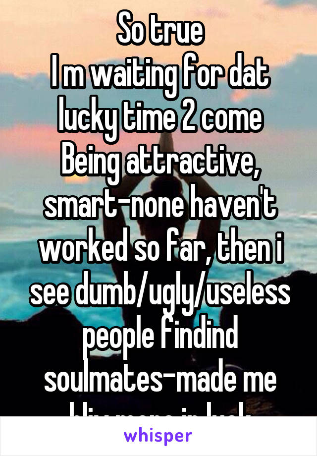 So true
I m waiting for dat lucky time 2 come
Being attractive, smart-none haven't worked so far, then i see dumb/ugly/useless people findind soulmates-made me bliv more in luck