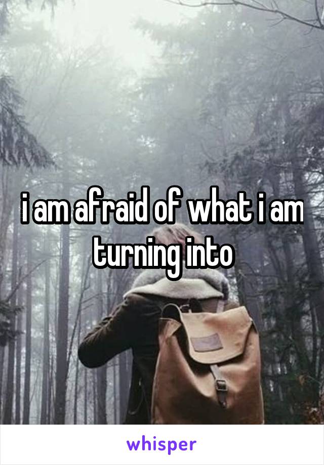 i am afraid of what i am turning into