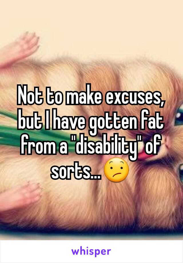 Not to make excuses, but I have gotten fat  from a "disability" of sorts...😕