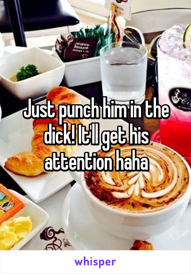 Just punch him in the dick! It'll get his attention haha