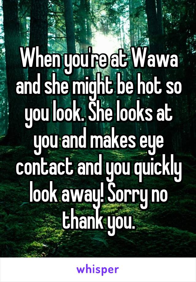 When you're at Wawa and she might be hot so you look. She looks at you and makes eye contact and you quickly look away! Sorry no thank you.