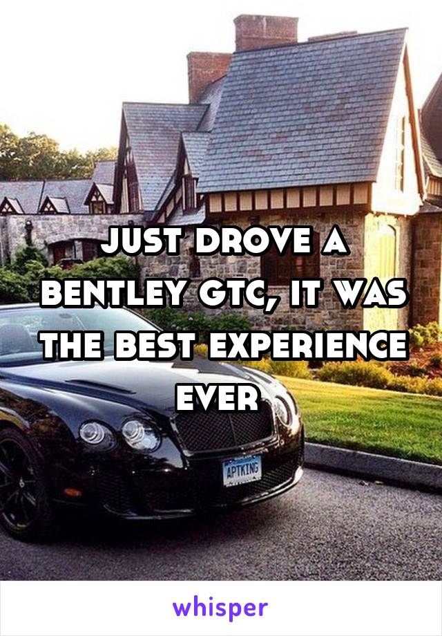 just drove a bentley gtc, it was the best experience ever 
