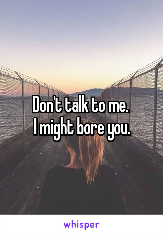 Don't talk to me. 
I might bore you.