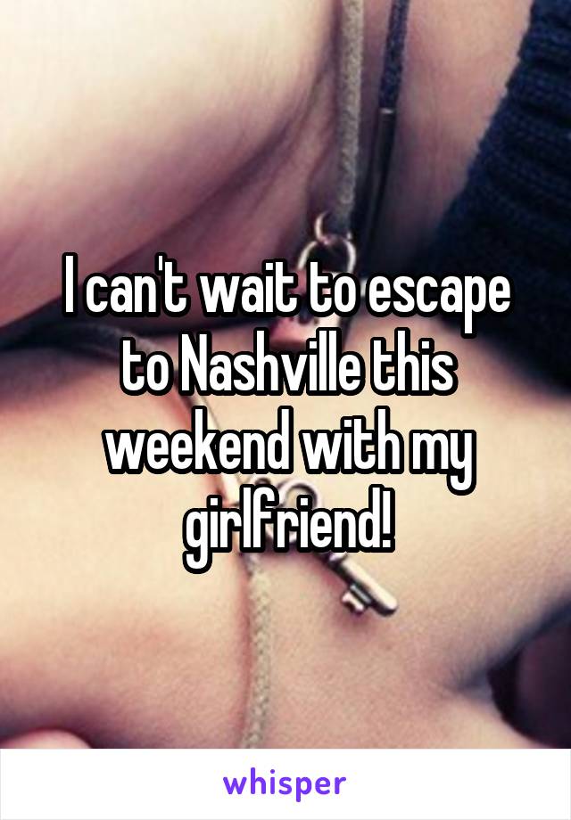 I can't wait to escape to Nashville this weekend with my girlfriend!