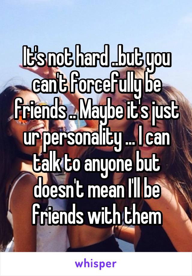 It's not hard ..but you can't forcefully be friends .. Maybe it's just ur personality ... I can talk to anyone but doesn't mean I'll be friends with them