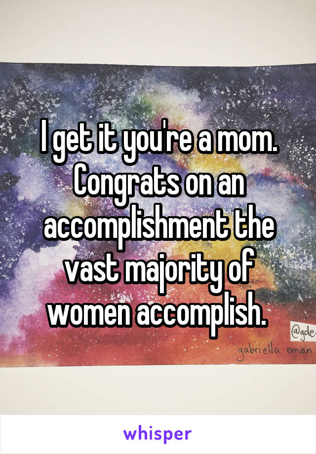 I get it you're a mom. Congrats on an accomplishment the vast majority of women accomplish. 