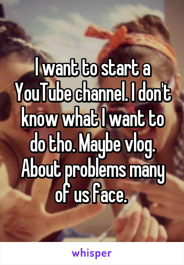 I want to start a YouTube channel. I don't know what I want to do tho. Maybe vlog. About problems many of us face. 