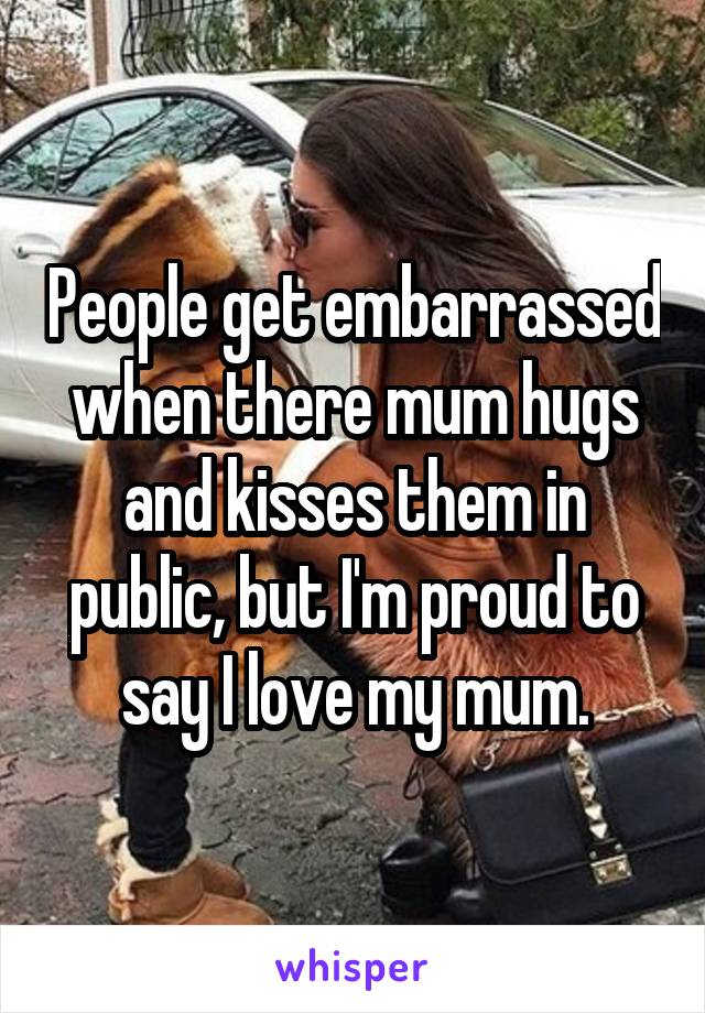 People get embarrassed when there mum hugs and kisses them in public, but I'm proud to say I love my mum.