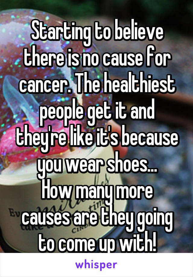 Starting to believe there is no cause for cancer. The healthiest people get it and they're like it's because you wear shoes...
How many more causes are they going to come up with!