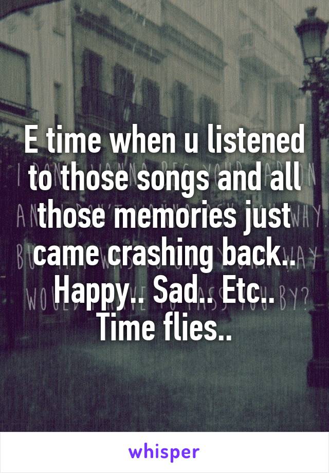 E time when u listened to those songs and all those memories just came crashing back.. Happy.. Sad.. Etc.. Time flies..