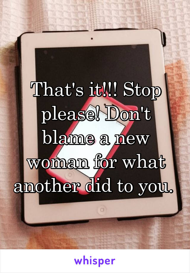 That's it!!! Stop please! Don't blame a new woman for what another did to you. 