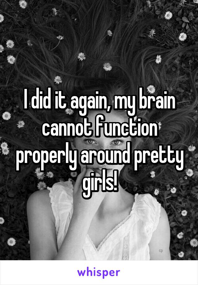 I did it again, my brain cannot function properly around pretty girls!