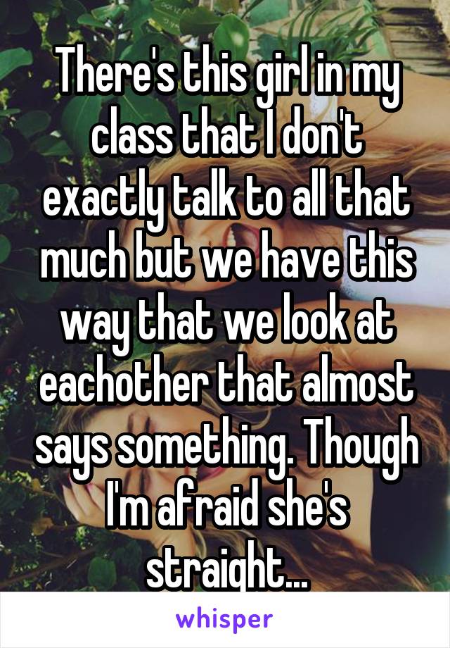 There's this girl in my class that I don't exactly talk to all that much but we have this way that we look at eachother that almost says something. Though I'm afraid she's straight...