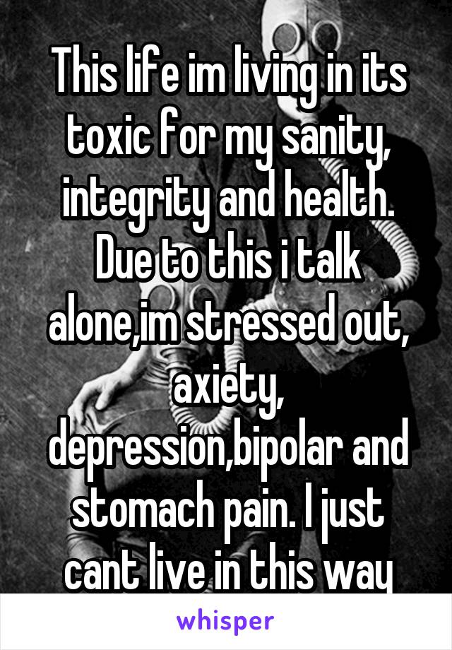 This life im living in its toxic for my sanity, integrity and health.
Due to this i talk alone,im stressed out, axiety, depression,bipolar and stomach pain. I just cant live in this way