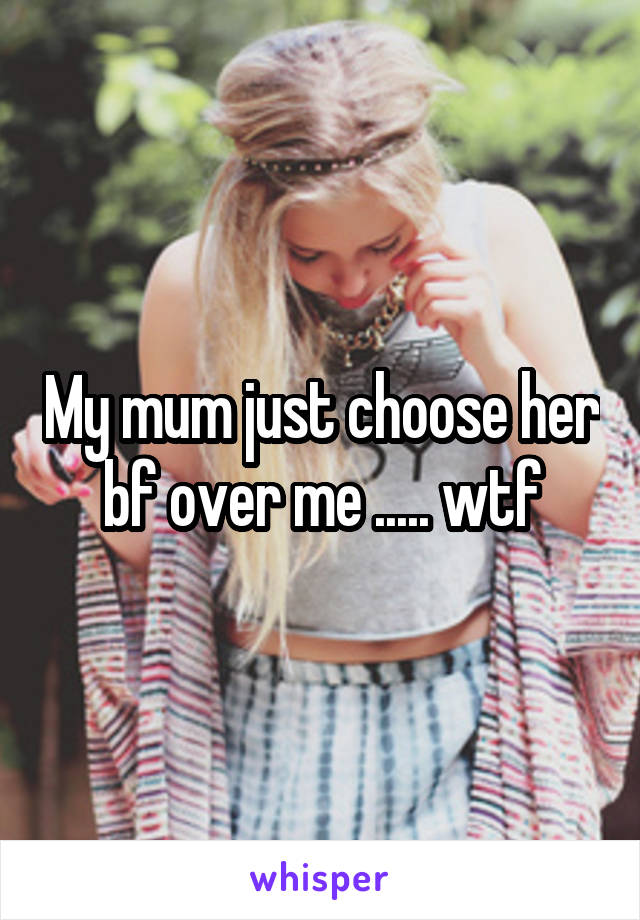 My mum just choose her bf over me ..... wtf