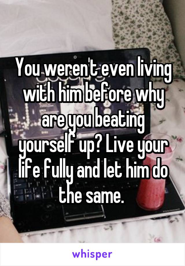You weren't even living with him before why are you beating yourself up? Live your life fully and let him do the same. 