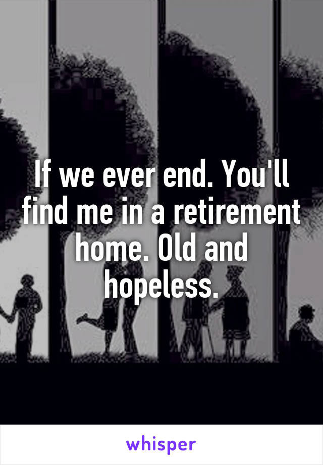 If we ever end. You'll find me in a retirement home. Old and hopeless.