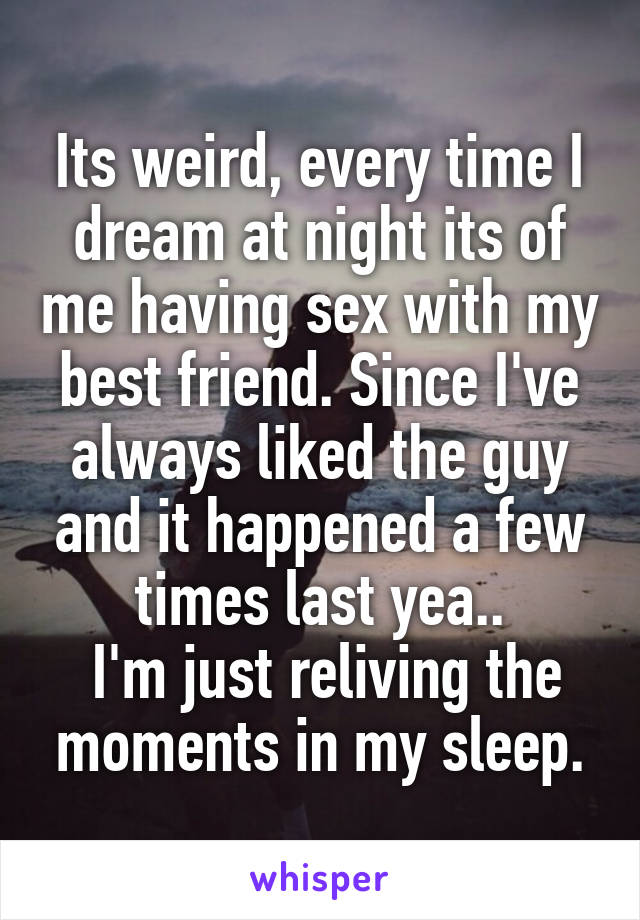 Its weird, every time I dream at night its of me having sex with my best friend. Since I've always liked the guy and it happened a few times last yea..
 I'm just reliving the moments in my sleep.