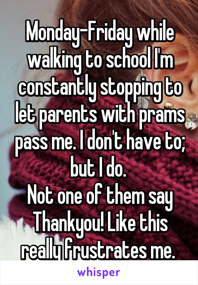 Monday-Friday while walking to school I'm constantly stopping to let parents with prams pass me. I don't have to; but I do. 
Not one of them say Thankyou! Like this really frustrates me. 