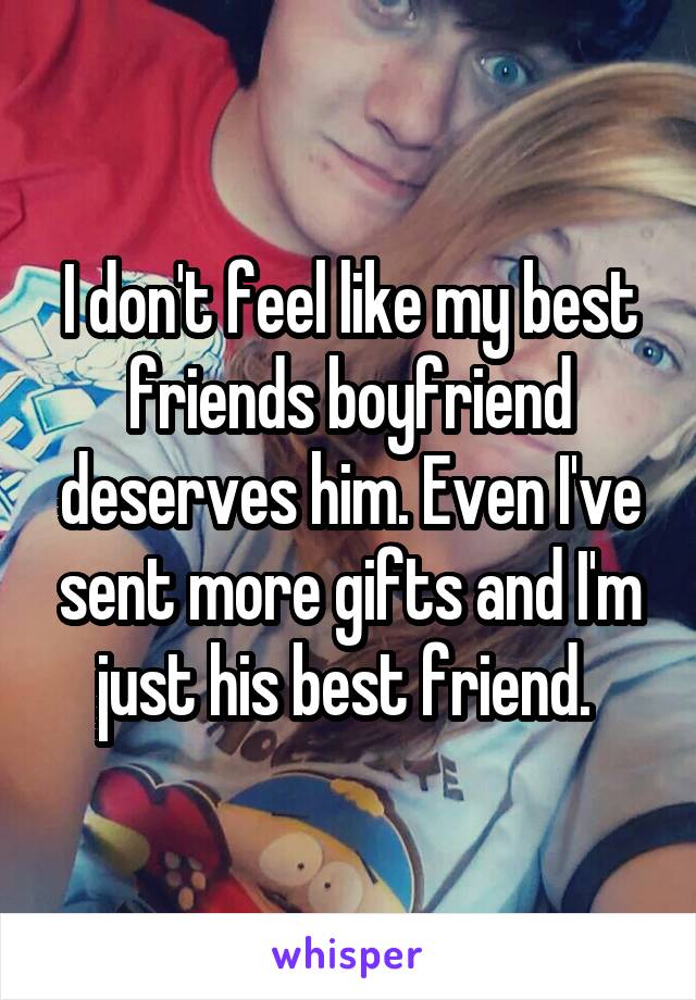 I don't feel like my best friends boyfriend deserves him. Even I've sent more gifts and I'm just his best friend. 