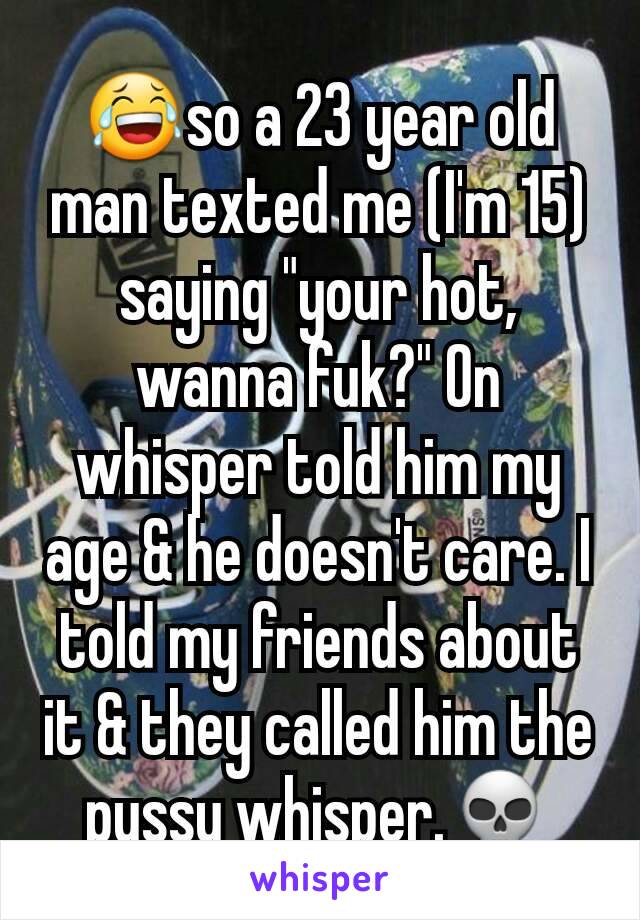 😂so a 23 year old man texted me (I'm 15) saying "your hot, wanna fuk?" On whisper told him my age & he doesn't care. I told my friends about it & they called him the pussy whisper.💀