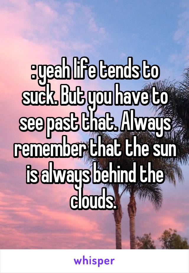 : yeah life tends to suck. But you have to see past that. Always remember that the sun is always behind the clouds. 