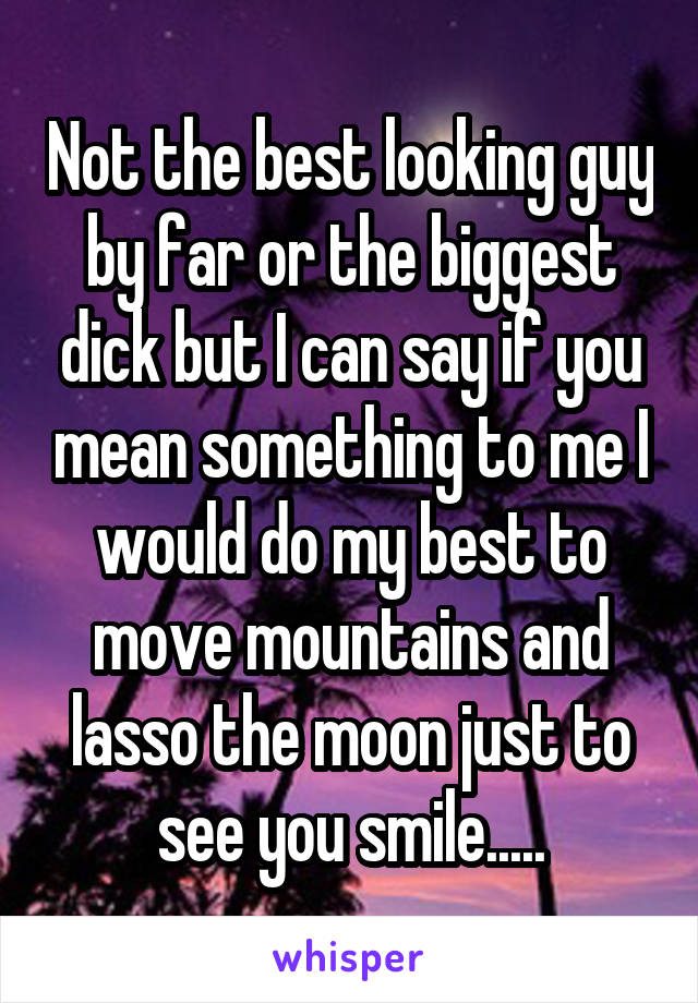 Not the best looking guy by far or the biggest dick but I can say if you mean something to me I would do my best to move mountains and lasso the moon just to see you smile.....