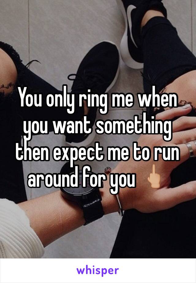 You only ring me when you want something then expect me to run around for you 🖕🏼