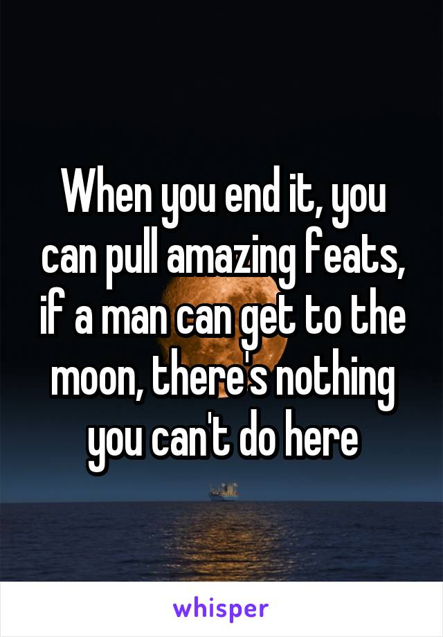 When you end it, you can pull amazing feats, if a man can get to the moon, there's nothing you can't do here