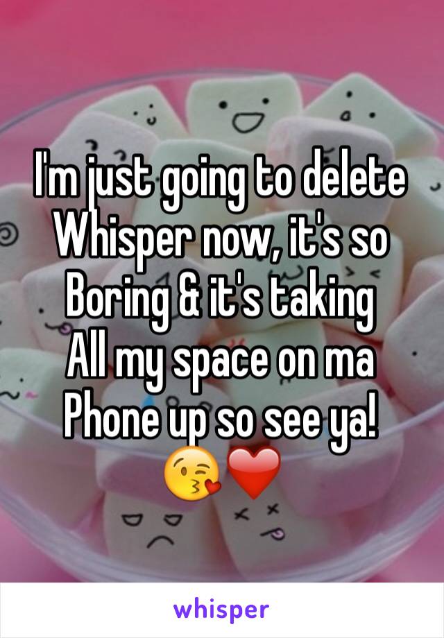 I'm just going to delete
Whisper now, it's so
Boring & it's taking 
All my space on ma 
Phone up so see ya! 
😘❤️