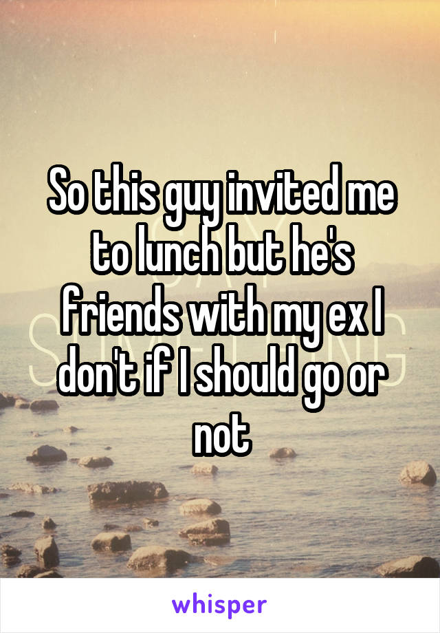 So this guy invited me to lunch but he's friends with my ex I don't if I should go or not