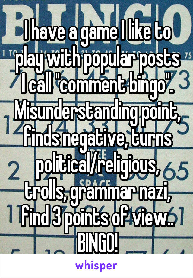 I have a game I like to play with popular posts I call "comment bingo". Misunderstanding point, finds negative, turns political/religious, trolls, grammar nazi, find 3 points of view.. BINGO!