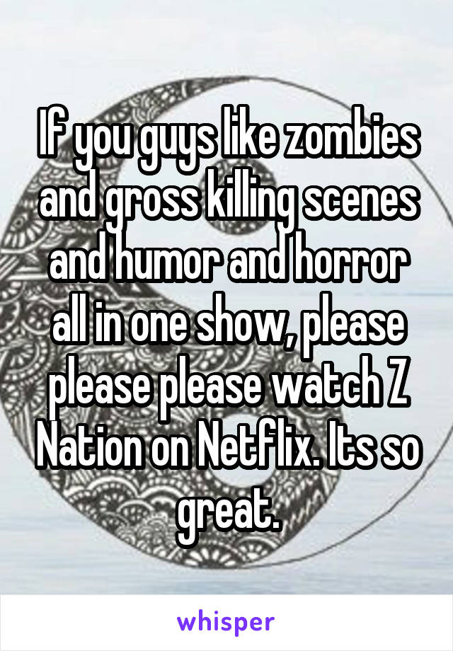 If you guys like zombies and gross killing scenes and humor and horror all in one show, please please please watch Z Nation on Netflix. Its so great.