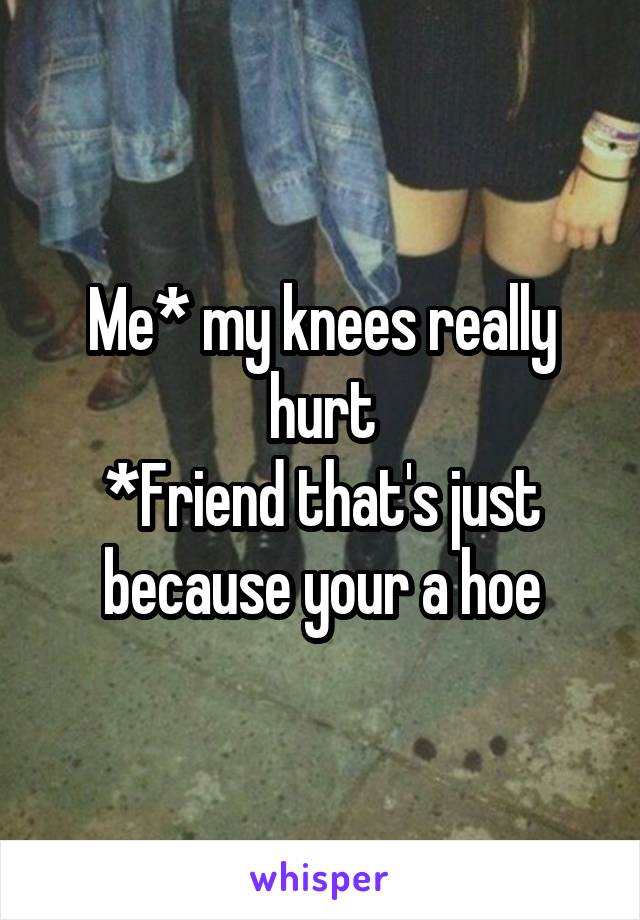 Me* my knees really hurt
*Friend that's just because your a hoe