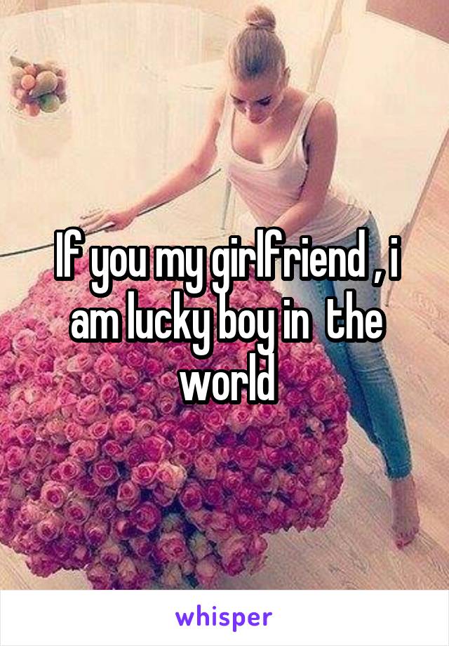 If you my girlfriend , i am lucky boy in  the world