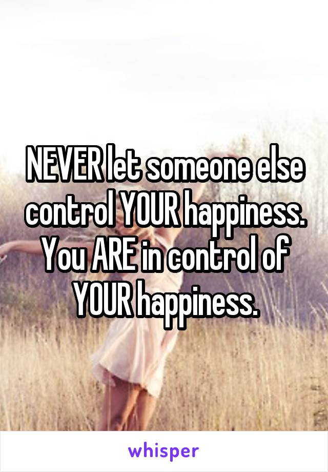 NEVER let someone else control YOUR happiness. You ARE in control of YOUR happiness.