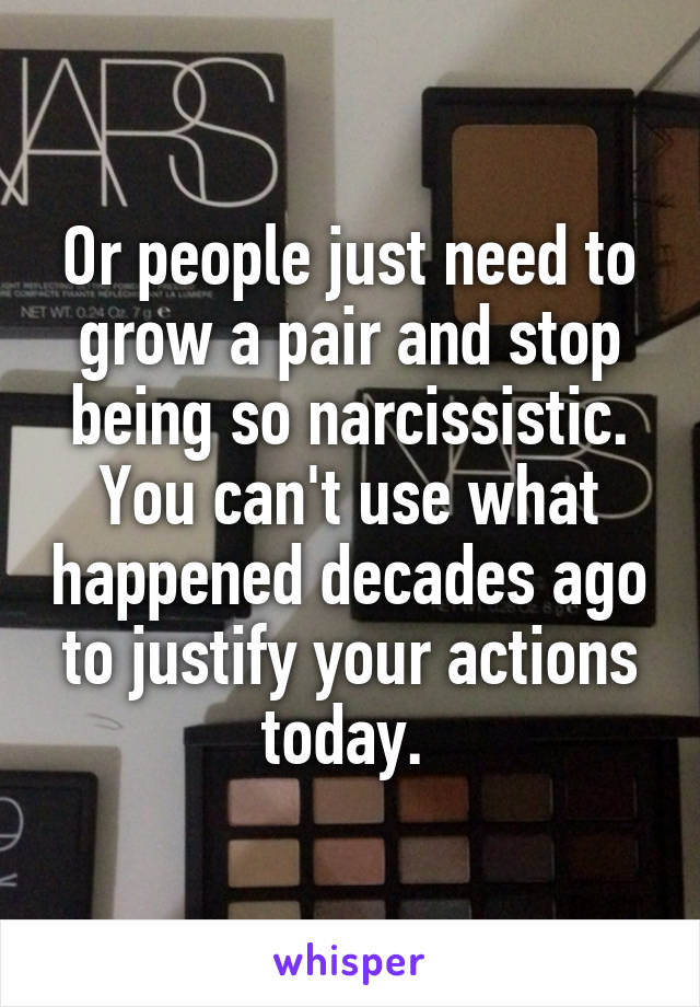 Or people just need to grow a pair and stop being so narcissistic. You can't use what happened decades ago to justify your actions today. 