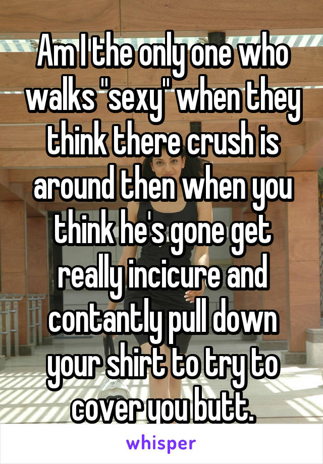 Am I the only one who walks "sexy" when they think there crush is around then when you think he's gone get really incicure and contantly pull down your shirt to try to cover you butt.