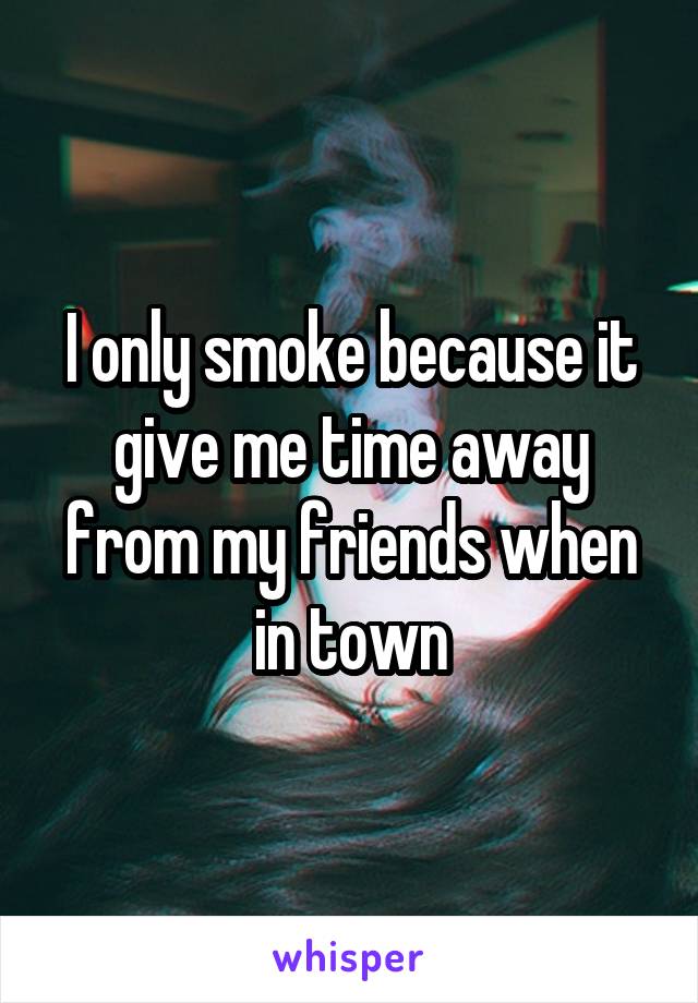 I only smoke because it give me time away from my friends when in town