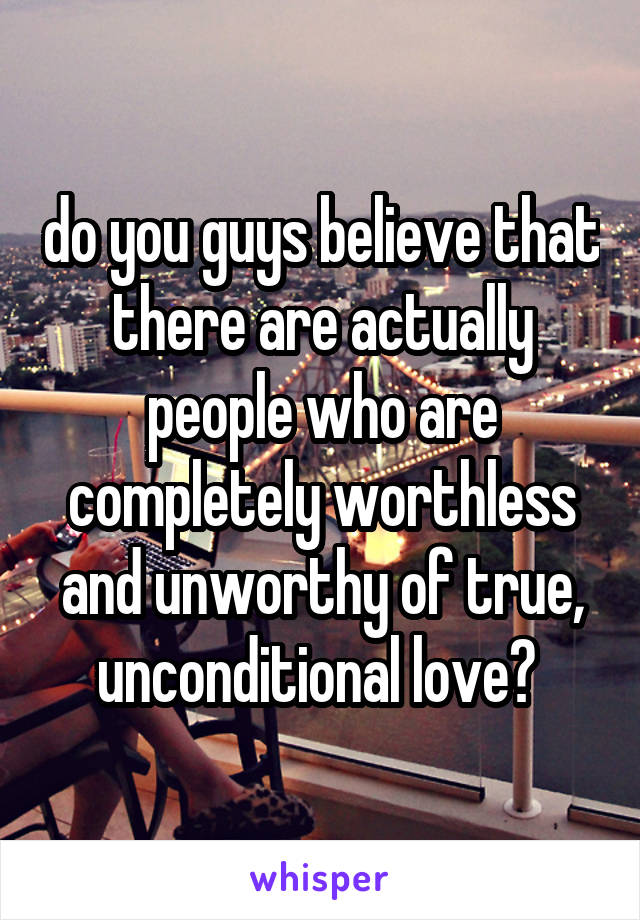 do you guys believe that there are actually people who are completely worthless and unworthy of true, unconditional love? 