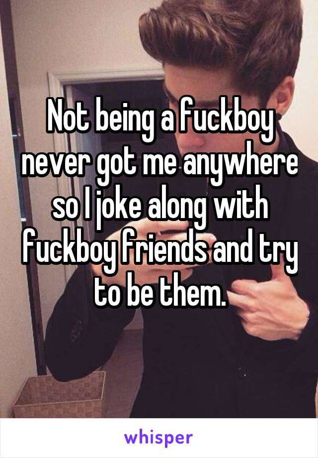 Not being a fuckboy never got me anywhere so I joke along with fuckboy friends and try to be them.

